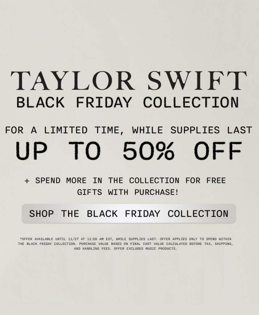 Taylor Swift Black Friday Collection. For a limited time, while supplies up to 50% off. Plus spend more in the collection for free gifts with purchase! Shop the Black Friday Collection.